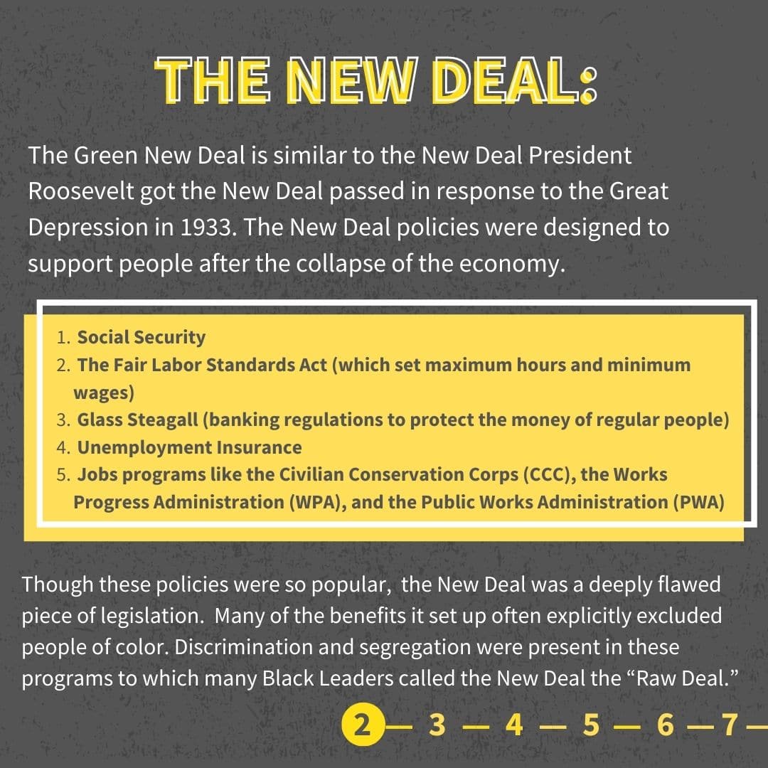 The Green New Deal is similar to the New Deal President Roosevelt got the New Deal passed in response to the Great Depression in 1933. The New Deal policies were designed to support people after the collapse of the economy. Social Security The Fair Labor Standards Act (which set maximum hours and minimum wages) Glass Steagall (banking regulations to protect the money of regular people) Unemployment Insurance Jobs programs like the Civilian Conservation Corps (CCC), the Works Progress Administration (WPA), and the Public Works Administration (PWA) Though these policies were so popular, the New Deal was a deeply flawed piece of legislation. Many of the benefits it set up often explicitly excluded people of color. Discrimination and segregation were present in these programs to which many Black Leaders called the New Deal the “Raw Deal.”