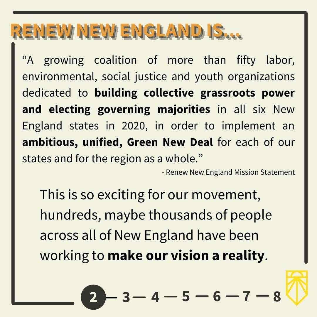 The coordinating organization has been Renew New England. “A growing coalition of more than fifty labor, environmental, social justice and youth organizations dedicated to building collective grassroots power and electing governing majorities in all six New England states in 2020, in order to implement an ambitious, unified, Green New Deal for each of our states and for the region as a whole.” - Renew New England Mission Statement This is so exciting for our movement, hundreds, maybe thousands of people across all of New England have been working to make our vision a reality.
