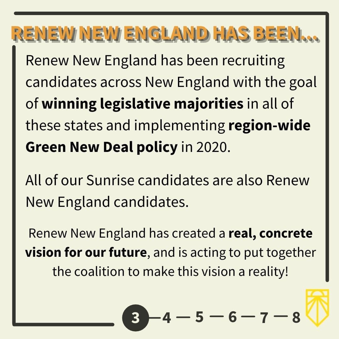 Renew New England has been recruiting candidates across New England with the goal of winning legislative majorities in all of these states and implementing region-wide Green New Deal policy in 2020. All of our Sunrise candidates are also Renew New England candidates. Renew New England has created a real, concrete vision for our future, and is acting to put together the coalitional to make this vision a reality!