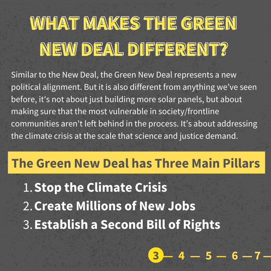 Similar to the New Deal, the Green New Deal represents a new political alignment. But it is also different from anything we’ve seen before, it's not about just building more solar panels, but about making sure that the most vulnerable in society/frontline communities aren't left behind in the process. It’s about addressing the climate crisis at the scale that science and justice demand. The Green New Deal has Three Main Pillars Stop the Climate Crisis Create Millions of New Jobs Establish a Second Bill of Rights