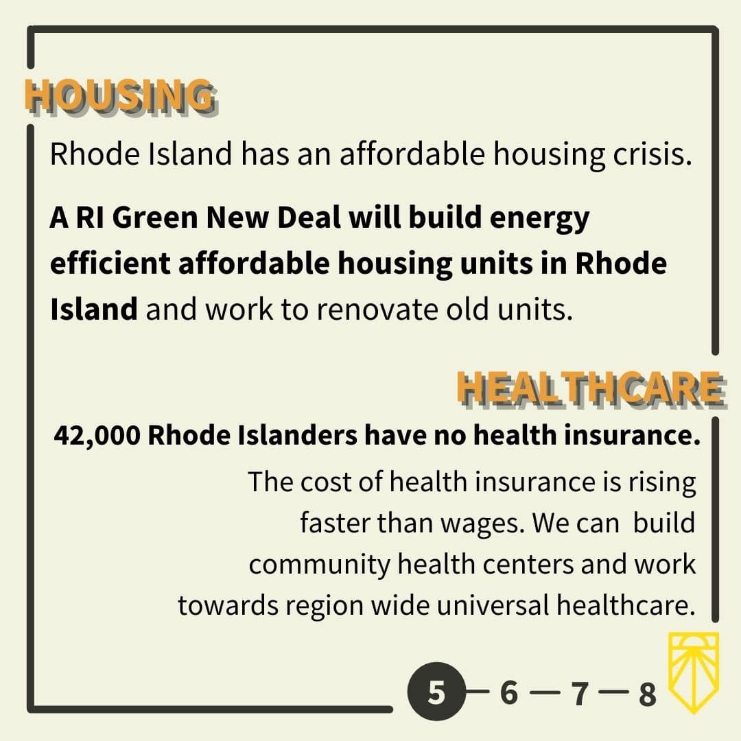 Rhode Island has an affordable housing crisis. A RI Green New Deal will build energy efficient affordable housing units in Rhode Island and work to renovate old units. 42,000 Rhode Islanders have no health insurance. The cost of health insurance is rising faster than wages. We can build community health centers and work towards region wide universal healthcare.