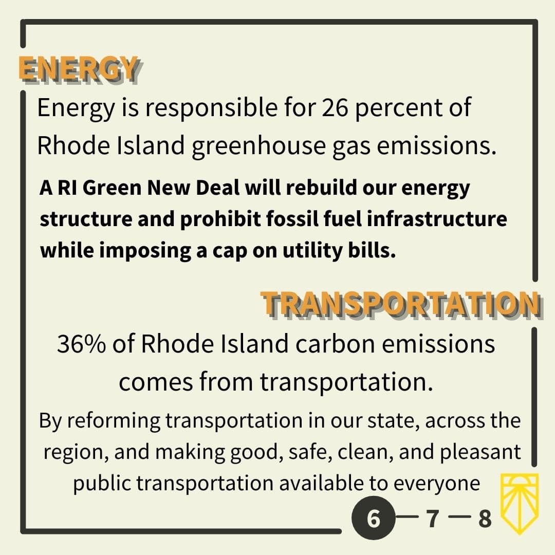 Energy is responsible for 26 percent of Rhode Island greenhouse gas emissions. A RI Green New Deal will rebuild our energy structure and prohibit fossil fuel infrastructure while imposing a cap on utility bills. 36% of Rhode Island carbon emissions comes from transportation. By reforming transportation in our state, across the region, and making good, safe, clean, and pleasant public transportation available to everyone.