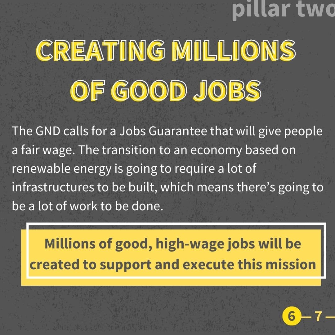 The GND calls for a Jobs Guarantee that will give people a fair wage. The transition to an economy based on renewable energy is going to require a lot of infrastructures to be built, which means there’s going to be a lot of work to be done. Millions of good, high-wage jobs will be created to support and execute this mission. To ensure economic prosperity for all, the GND demands that all we invest in our communities and make sure the money we spend doesn’t uphold existing power structures and inequalities. This means addressing the concerns of marginalized communities who have traditionally been excluded from economic opportunity. It also means finding ways of addressing the concerns of people working with fossil fuels as well as people who.