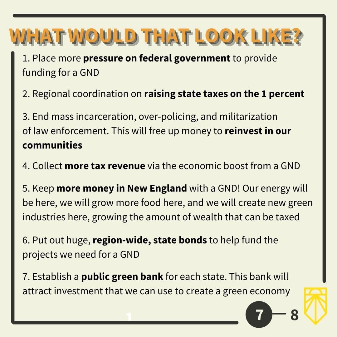 Place more pressure on federal government to provide funding for a GND Regional coordination on raising state taxes on the 1 percent End mass incarceration, over policing, and militarization of law enforcement. This will free up money to reinvest in our communities Collect more tax revenue via the economic boost from a GND Keep more money in New England with a GND! Our energy will be here, we will grow more food here, and we will create new green industries here, growing the amount of wealth that can be taxed Put out huge, region-wide, state bonds to help fund the projects we need for a GND Establish a public green bank for each state. This bank will attract investment that we can use to create a green economy